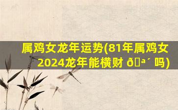 属鸡女龙年运势(81年属鸡女2024龙年能横财 🪴 吗)